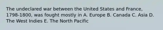 The undeclared war between the United States and France, 1798-1800, was fought mostly in A. Europe B. Canada C. Asia D. The West Indies E. The North Pacific