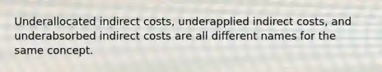 Underallocated indirect costs, underapplied indirect costs, and underabsorbed indirect costs are all different names for the same concept.