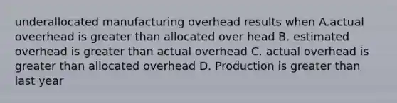 underallocated manufacturing overhead results when A.actual oveerhead is greater than allocated over head B. estimated overhead is greater than actual overhead C. actual overhead is greater than allocated overhead D. Production is greater than last year