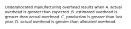 Underallocated manufacturing overhead results when A. actual overhead is greater than expected. B. estimated overhead is greater than actual overhead. C. production is greater than last year. D. actual overhead is greater than allocated overhead.