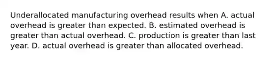 Underallocated manufacturing overhead results when A. actual overhead is greater than expected. B. estimated overhead is greater than actual overhead. C. production is greater than last year. D. actual overhead is greater than allocated overhead.