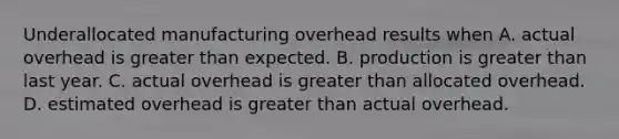 Underallocated manufacturing overhead results when A. actual overhead is greater than expected. B. production is greater than last year. C. actual overhead is greater than allocated overhead. D. estimated overhead is greater than actual overhead.