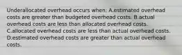 Underallocated overhead occurs​ when: A.estimated overhead costs are greater than budgeted overhead costs. B.actual overhead costs are less than allocated overhead costs. C.allocated overhead costs are less than actual overhead costs. D.estimated overhead costs are greater than actual overhead costs.