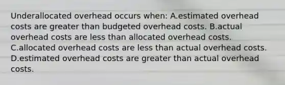 Underallocated overhead occurs​ when: A.estimated overhead costs are greater than budgeted overhead costs. B.actual overhead costs are less than allocated overhead costs. C.allocated overhead costs are less than actual overhead costs. D.estimated overhead costs are greater than actual overhead costs.