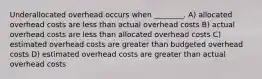 Underallocated overhead occurs when ________. A) allocated overhead costs are less than actual overhead costs B) actual overhead costs are less than allocated overhead costs C) estimated overhead costs are greater than budgeted overhead costs D) estimated overhead costs are greater than actual overhead costs