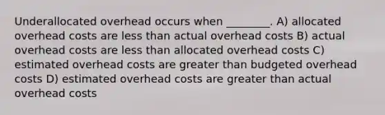 Underallocated overhead occurs when ________. A) allocated overhead costs are <a href='https://www.questionai.com/knowledge/k7BtlYpAMX-less-than' class='anchor-knowledge'>less than</a> actual overhead costs B) actual overhead costs are less than allocated overhead costs C) estimated overhead costs are <a href='https://www.questionai.com/knowledge/ktgHnBD4o3-greater-than' class='anchor-knowledge'>greater than</a> budgeted overhead costs D) estimated overhead costs are greater than actual overhead costs