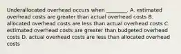 Underallocated overhead occurs when​ ________. A. estimated overhead costs are greater than actual overhead costs B. allocated overhead costs are less than actual overhead costs C. estimated overhead costs are greater than budgeted overhead costs D. actual overhead costs are less than allocated overhead costs