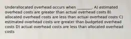 Underallocated overhead occurs when ________. A) estimated overhead costs are greater than actual overhead costs B) allocated overhead costs are less than actual overhead costs C) estimated overhead costs are greater than budgeted overhead costs D) actual overhead costs are less than allocated overhead costs