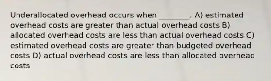 Underallocated overhead occurs when ________. A) estimated overhead costs are greater than actual overhead costs B) allocated overhead costs are less than actual overhead costs C) estimated overhead costs are greater than budgeted overhead costs D) actual overhead costs are less than allocated overhead costs