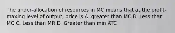 The under-allocation of resources in MC means that at the profit-maxing level of output, price is A. greater than MC B. Less than MC C. Less than MR D. Greater than min ATC