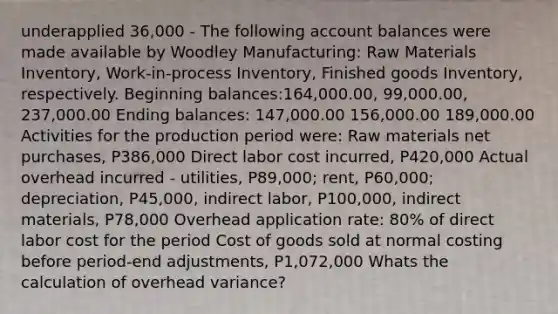 underapplied 36,000 - The following account balances were made available by Woodley Manufacturing: Raw Materials Inventory, Work-in-process Inventory, Finished goods Inventory, respectively. Beginning balances:164,000.00, 99,000.00, 237,000.00 Ending balances: 147,000.00 156,000.00 189,000.00 Activities for the production period were: Raw materials net purchases, P386,000 Direct labor cost incurred, P420,000 Actual overhead incurred - utilities, P89,000; rent, P60,000; depreciation, P45,000, indirect labor, P100,000, indirect materials, P78,000 Overhead application rate: 80% of direct labor cost for the period Cost of goods sold at normal costing before period-end adjustments, P1,072,000 Whats the calculation of overhead variance?