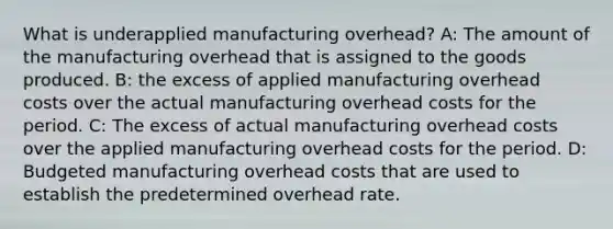 What is underapplied manufacturing overhead? A: The amount of the manufacturing overhead that is assigned to the goods produced. B: the excess of applied manufacturing overhead costs over the actual manufacturing overhead costs for the period. C: The excess of actual manufacturing overhead costs over the applied manufacturing overhead costs for the period. D: Budgeted manufacturing overhead costs that are used to establish the predetermined overhead rate.