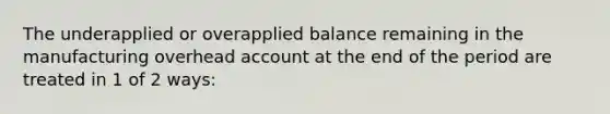 The underapplied or overapplied balance remaining in the manufacturing overhead account at the end of the period are treated in 1 of 2 ways: