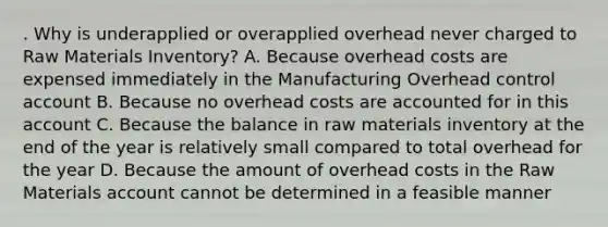 . Why is underapplied or overapplied overhead never charged to Raw Materials Inventory? A. Because overhead costs are expensed immediately in the Manufacturing Overhead control account B. Because no overhead costs are accounted for in this account C. Because the balance in raw materials inventory at the end of the year is relatively small compared to total overhead for the year D. Because the amount of overhead costs in the Raw Materials account cannot be determined in a feasible manner