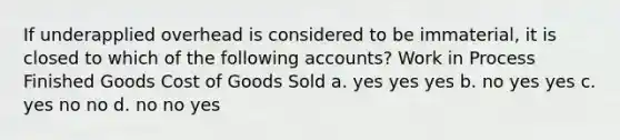 If underapplied overhead is considered to be immaterial, it is closed to which of the following accounts? Work in Process Finished Goods Cost of Goods Sold a. yes yes yes b. no yes yes c. yes no no d. no no yes