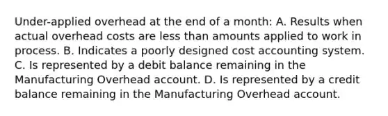 Under-applied overhead at the end of a month: A. Results when actual overhead costs are less than amounts applied to work in process. B. Indicates a poorly designed cost accounting system. C. Is represented by a debit balance remaining in the Manufacturing Overhead account. D. Is represented by a credit balance remaining in the Manufacturing Overhead account.