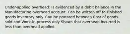 Under-applied overhead: Is evidenced by a debit balance in the Manufacturing overhead account. Can be written off to Finished goods inventory only. Can be prorated between Cost of goods sold and Work-in-process only Shows that overhead incurred is less than overhead applied.