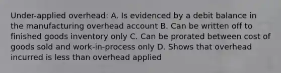 Under-applied overhead: A. Is evidenced by a debit balance in the manufacturing overhead account B. Can be written off to finished goods inventory only C. Can be prorated between cost of goods sold and work-in-process only D. Shows that overhead incurred is less than overhead applied