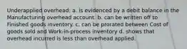 Underapplied overhead: a. is evidenced by a debit balance in the Manufacturing overhead account. b. can be written off to Finished goods inventory. c. can be prorated between Cost of goods sold and Work-in-process inventory d. shows that overhead incurred is less than overhead applied.