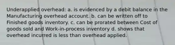 Underapplied overhead: a. is evidenced by a debit balance in the Manufacturing overhead account. b. can be written off to Finished goods inventory. c. can be prorated between Cost of goods sold and Work-in-process inventory d. shows that overhead incurred is less than overhead applied.