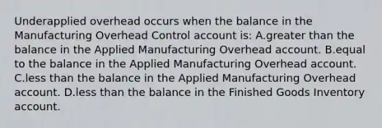 Underapplied overhead occurs when the balance in the Manufacturing Overhead Control account is: A.greater than the balance in the Applied Manufacturing Overhead account. B.equal to the balance in the Applied Manufacturing Overhead account. C.less than the balance in the Applied Manufacturing Overhead account. D.less than the balance in the Finished Goods Inventory account.