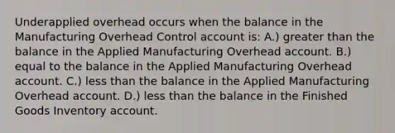 Underapplied overhead occurs when the balance in the Manufacturing Overhead Control account is: A.) greater than the balance in the Applied Manufacturing Overhead account. B.) equal to the balance in the Applied Manufacturing Overhead account. C.) less than the balance in the Applied Manufacturing Overhead account. D.) less than the balance in the Finished Goods Inventory account.