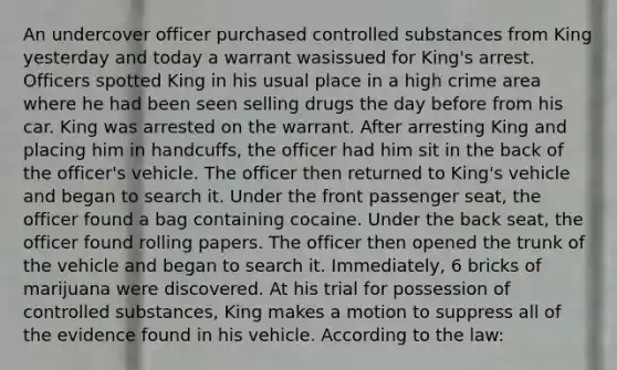 An undercover officer purchased controlled substances from King yesterday and today a warrant wasissued for King's arrest. Officers spotted King in his usual place in a high crime area where he had been seen selling drugs the day before from his car. King was arrested on the warrant. After arresting King and placing him in handcuffs, the officer had him sit in the back of the officer's vehicle. The officer then returned to King's vehicle and began to search it. Under the front passenger seat, the officer found a bag containing cocaine. Under the back seat, the officer found rolling papers. The officer then opened the trunk of the vehicle and began to search it. Immediately, 6 bricks of marijuana were discovered. At his trial for possession of controlled substances, King makes a motion to suppress all of the evidence found in his vehicle. According to the law: