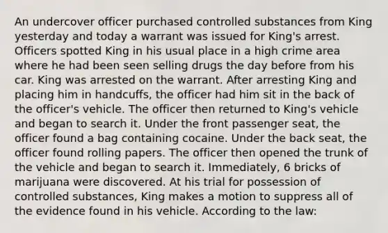 An undercover officer purchased controlled substances from King yesterday and today a warrant was issued for King's arrest. Officers spotted King in his usual place in a high crime area where he had been seen selling drugs the day before from his car. King was arrested on the warrant. After arresting King and placing him in handcuffs, the officer had him sit in the back of the officer's vehicle. The officer then returned to King's vehicle and began to search it. Under the front passenger seat, the officer found a bag containing cocaine. Under the back seat, the officer found rolling papers. The officer then opened the trunk of the vehicle and began to search it. Immediately, 6 bricks of marijuana were discovered. At his trial for possession of controlled substances, King makes a motion to suppress all of the evidence found in his vehicle. According to the law: