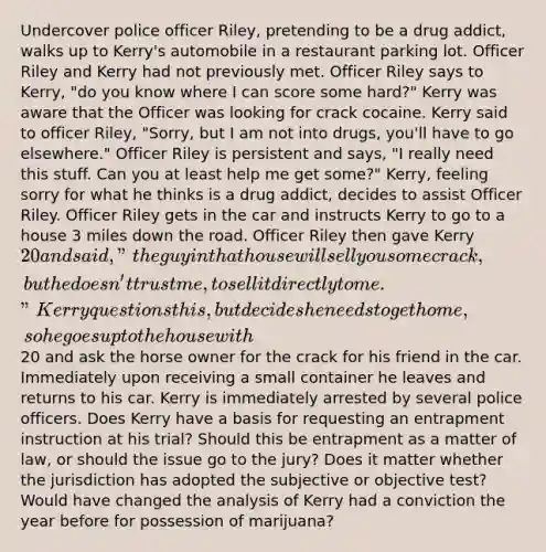 Undercover police officer Riley, pretending to be a drug addict, walks up to Kerry's automobile in a restaurant parking lot. Officer Riley and Kerry had not previously met. Officer Riley says to Kerry, "do you know where I can score some hard?" Kerry was aware that the Officer was looking for crack cocaine. Kerry said to officer Riley, "Sorry, but I am not into drugs, you'll have to go elsewhere." Officer Riley is persistent and says, "I really need this stuff. Can you at least help me get some?" Kerry, feeling sorry for what he thinks is a drug addict, decides to assist Officer Riley. Officer Riley gets in the car and instructs Kerry to go to a house 3 miles down the road. Officer Riley then gave Kerry 20 and said, "the guy in that house will sell you some crack, but he doesn't trust me, to sell it directly to me." Kerry questions this, but decides he needs to get home, so he goes up to the house with20 and ask the horse owner for the crack for his friend in the car. Immediately upon receiving a small container he leaves and returns to his car. Kerry is immediately arrested by several police officers. Does Kerry have a basis for requesting an entrapment instruction at his trial? Should this be entrapment as a matter of law, or should the issue go to the jury? Does it matter whether the jurisdiction has adopted the subjective or objective test? Would have changed the analysis of Kerry had a conviction the year before for possession of marijuana?