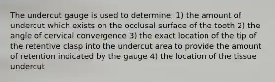 The undercut gauge is used to determine; 1) the amount of undercut which exists on the occlusal surface of the tooth 2) the angle of cervical convergence 3) the exact location of the tip of the retentive clasp into the undercut area to provide the amount of retention indicated by the gauge 4) the location of the tissue undercut