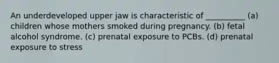 An underdeveloped upper jaw is characteristic of __________ (a) children whose mothers smoked during pregnancy. (b) fetal alcohol syndrome. (c) prenatal exposure to PCBs. (d) prenatal exposure to stress