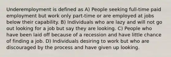 Underemployment is defined as A) People seeking full-time paid employment but work only part-time or are employed at jobs below their capability. B) Individuals who are lazy and will not go out looking for a job but say they are looking. C) People who have been laid off because of a recession and have little chance of finding a job. D) Individuals desiring to work but who are discouraged by the process and have given up looking.