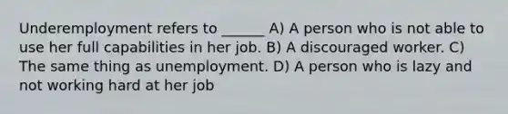 Underemployment refers to ______ A) A person who is not able to use her full capabilities in her job. B) A discouraged worker. C) The same thing as unemployment. D) A person who is lazy and not working hard at her job