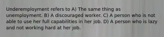 Underemployment refers to A) The same thing as unemployment. B) A discouraged worker. C) A person who is not able to use her full capabilities in her job. D) A person who is lazy and not working hard at her job.