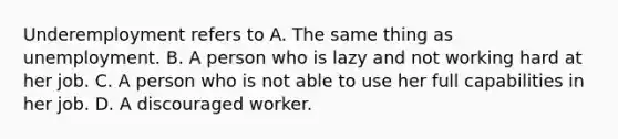 Underemployment refers to A. The same thing as unemployment. B. A person who is lazy and not working hard at her job. C. A person who is not able to use her full capabilities in her job. D. A discouraged worker.