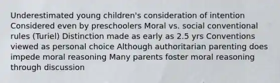 Underestimated young children's consideration of intention Considered even by preschoolers Moral vs. social conventional rules (Turiel) Distinction made as early as 2.5 yrs Conventions viewed as personal choice Although authoritarian parenting does impede moral reasoning Many parents foster moral reasoning through discussion