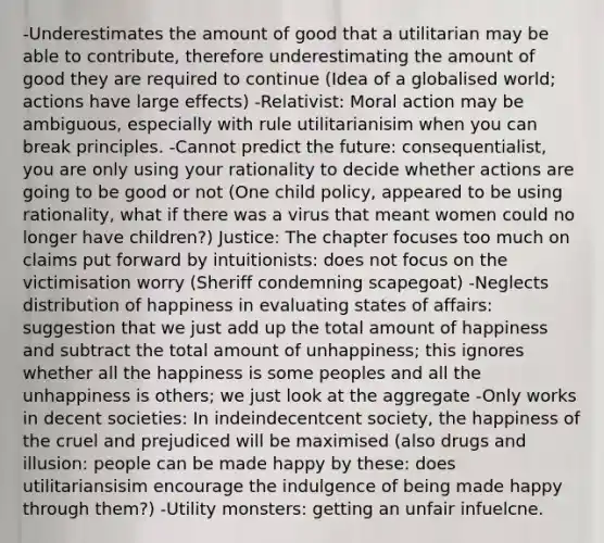 -Underestimates the amount of good that a utilitarian may be able to contribute, therefore underestimating the amount of good they are required to continue (Idea of a globalised world; actions have large effects) -Relativist: Moral action may be ambiguous, especially with rule utilitarianisim when you can break principles. -Cannot predict the future: consequentialist, you are only using your rationality to decide whether actions are going to be good or not (One child policy, appeared to be using rationality, what if there was a virus that meant women could no longer have children?) Justice: The chapter focuses too much on claims put forward by intuitionists: does not focus on the victimisation worry (Sheriff condemning scapegoat) -Neglects distribution of happiness in evaluating states of affairs: suggestion that we just add up the total amount of happiness and subtract the total amount of unhappiness; this ignores whether all the happiness is some peoples and all the unhappiness is others; we just look at the aggregate -Only works in decent societies: In indeindecentcent society, the happiness of the cruel and prejudiced will be maximised (also drugs and illusion: people can be made happy by these: does utilitariansisim encourage the indulgence of being made happy through them?) -Utility monsters: getting an unfair infuelcne.