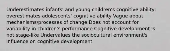 Underestimates infants' and young children's cognitive ability; overestimates adolescents' cognitive ability Vague about mechanisms/processes of change Does not account for variability in children's performance Cognitive development is not stage-like Undervalues the sociocultural environment's influence on cognitive development