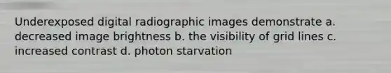 Underexposed digital radiographic images demonstrate a. decreased image brightness b. the visibility of grid lines c. increased contrast d. photon starvation