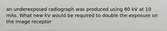 an underexposed radiograph was produced using 60 kV at 10 mAs. What new kV would be required to double the exposure on the image receptor