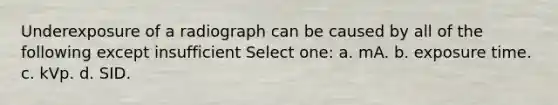 Underexposure of a radiograph can be caused by all of the following except insufficient Select one: a. mA. b. exposure time. c. kVp. d. SID.