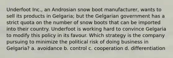 Underfoot Inc., an Androsian snow boot manufacturer, wants to sell its products in Gelgaria; but the Gelgarian government has a strict quota on the number of snow boots that can be imported into their country. Underfoot is working hard to convince Gelgaria to modify this policy in its favour. Which strategy is the company pursuing to minimize the political risk of doing business in Gelgaria? a. avoidance b. control c. cooperation d. differentiation