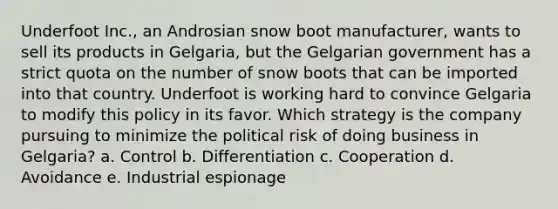 Underfoot Inc., an Androsian snow boot manufacturer, wants to sell its products in Gelgaria, but the Gelgarian government has a strict quota on the number of snow boots that can be imported into that country. Underfoot is working hard to convince Gelgaria to modify this policy in its favor. Which strategy is the company pursuing to minimize the political risk of doing business in Gelgaria? a. Control b. Differentiation c. Cooperation d. Avoidance e. Industrial espionage