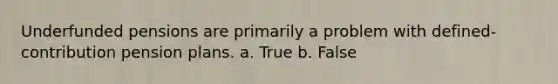 Underfunded pensions are primarily a problem with defined-contribution pension plans. a. True b. False