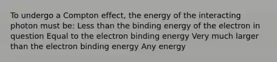 To undergo a Compton effect, the energy of the interacting photon must be: <a href='https://www.questionai.com/knowledge/k7BtlYpAMX-less-than' class='anchor-knowledge'>less than</a> the binding energy of the electron in question Equal to the electron binding energy Very much larger than the electron binding energy Any energy