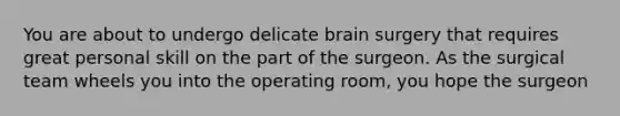 You are about to undergo delicate brain surgery that requires great personal skill on the part of the surgeon. As the surgical team wheels you into the operating room, you hope the surgeon