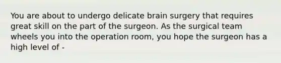 You are about to undergo delicate brain surgery that requires great skill on the part of the surgeon. As the surgical team wheels you into the operation room, you hope the surgeon has a high level of -