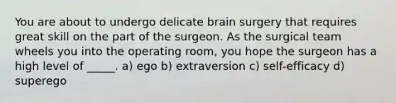 You are about to undergo delicate brain surgery that requires great skill on the part of the surgeon. As the surgical team wheels you into the operating room, you hope the surgeon has a high level of _____. a) ego b) extraversion c) self-efficacy d) superego