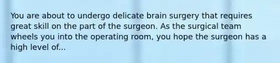 You are about to undergo delicate brain surgery that requires great skill on the part of the surgeon. As the surgical team wheels you into the operating room, you hope the surgeon has a high level of...