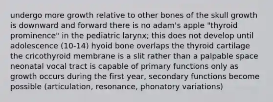 undergo more growth relative to other bones of the skull growth is downward and forward there is no adam's apple "thyroid prominence" in the pediatric larynx; this does not develop until adolescence (10-14) hyoid bone overlaps the thyroid cartilage the cricothyroid membrane is a slit rather than a palpable space neonatal vocal tract is capable of primary functions only as growth occurs during the first year, secondary functions become possible (articulation, resonance, phonatory variations)